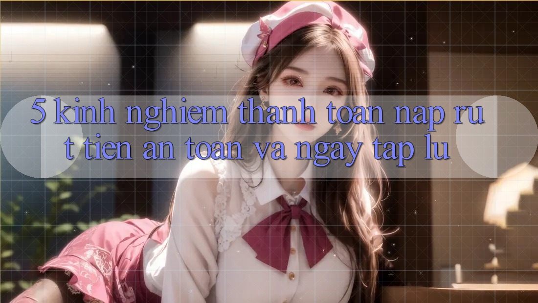 5. Kinh nghiệm Thanh toán Nạp - Rút Tiền An toàn Và Ngay tắp lự