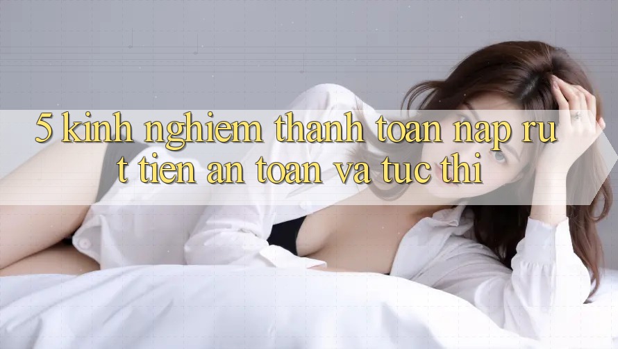 5. Kinh nghiệm Thanh toán Nạp - Rút Tiền An Toàn Và Tức thì