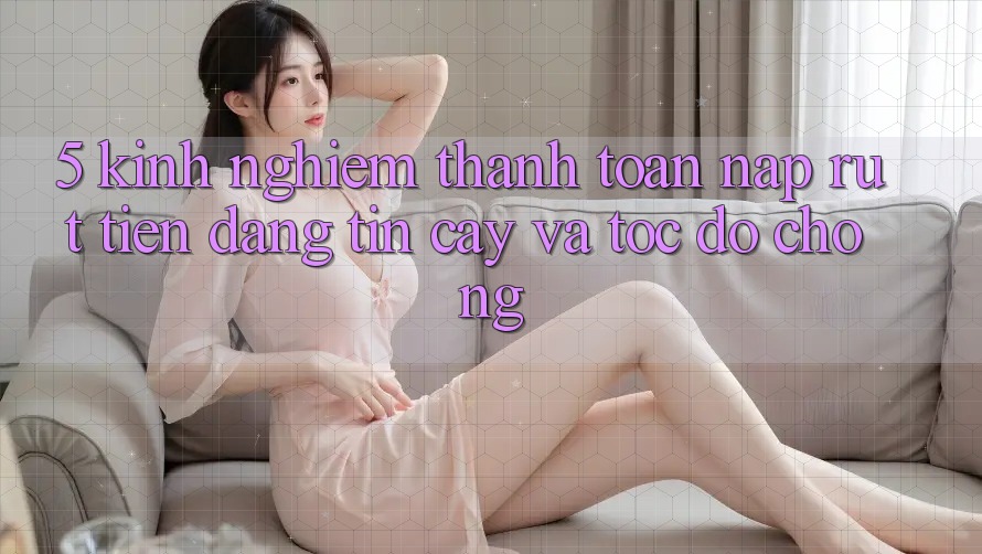 5. Kinh nghiệm Thanh toán Nạp - Rút Tiền Đáng tin cậy Và Tốc độ Chóng