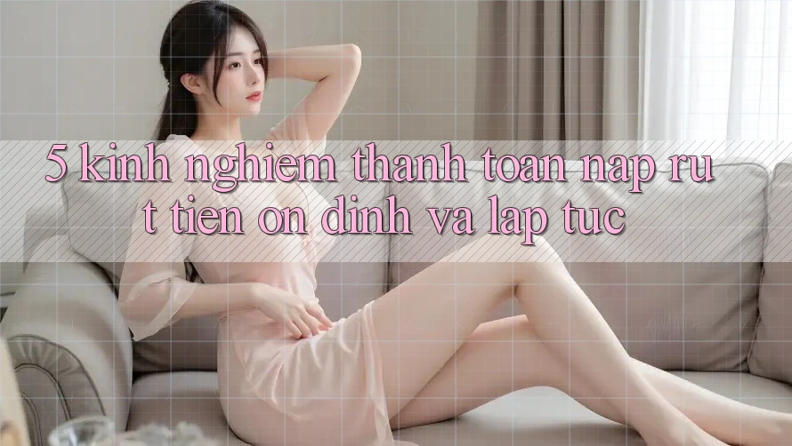 5. Kinh nghiệm Thanh toán Nạp - Rút Tiền Ổn định Và Lập tức