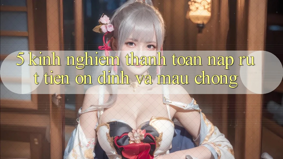 5. Kinh nghiệm Thanh toán Nạp - Rút Tiền Ổn định Và Mau Chóng