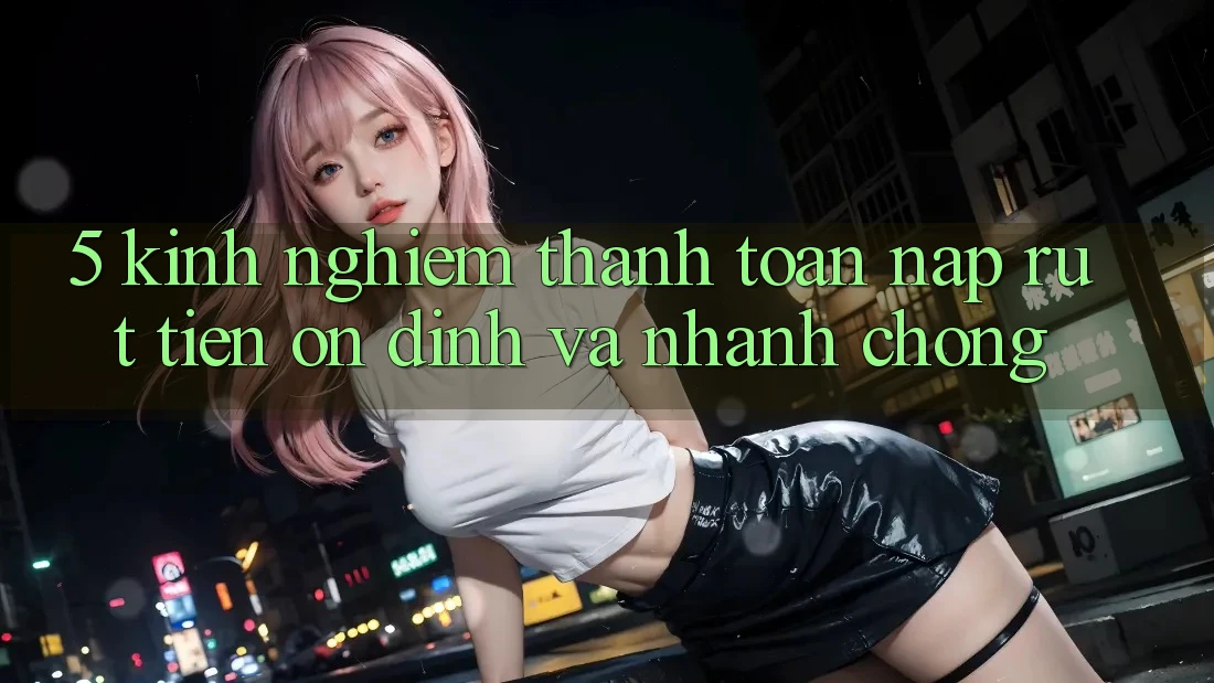 5. Kinh nghiệm Thanh toán Nạp - Rút Tiền Ổn định Và Nhanh chóng
