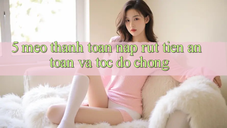 5. Mẹo Thanh toán Nạp - Rút Tiền An Toàn Và Tốc độ Chóng
