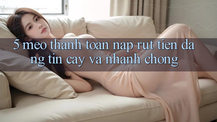 5. Mẹo Thanh toán Nạp - Rút Tiền Đáng tin cậy Và Nhanh Chóng
