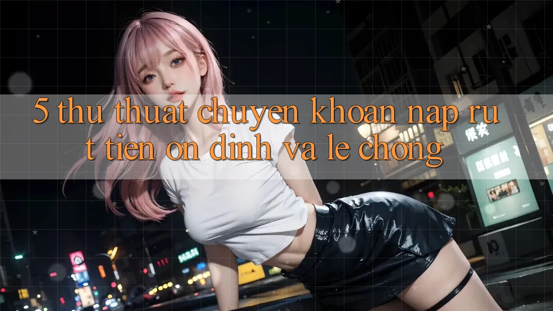 5. Thủ thuật Chuyển khoản Nạp - Rút Tiền Ổn định Và Lẹ Chóng