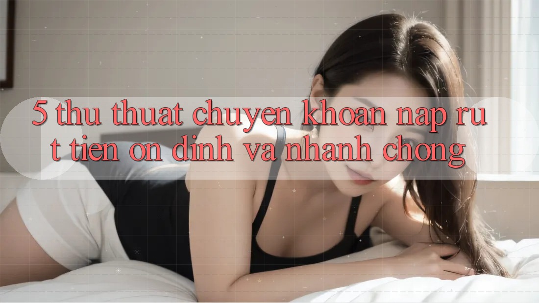 5. Thủ thuật Chuyển khoản Nạp - Rút Tiền Ổn định Và Nhanh chóng