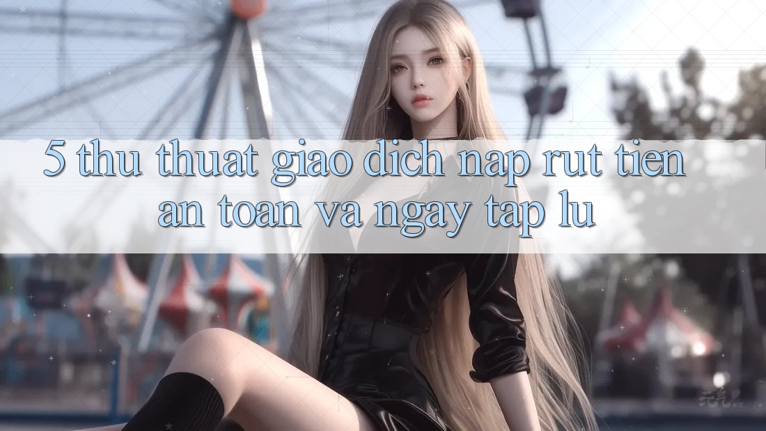 5. Thủ thuật Giao Dịch Nạp - Rút Tiền An Toàn Và Ngay tắp lự