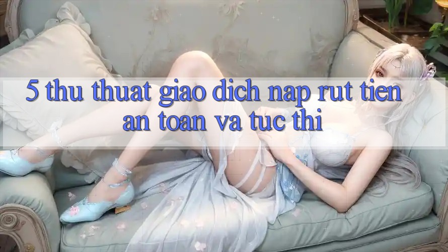 5. Thủ thuật Giao dịch Nạp - Rút Tiền An Toàn Và Tức thì