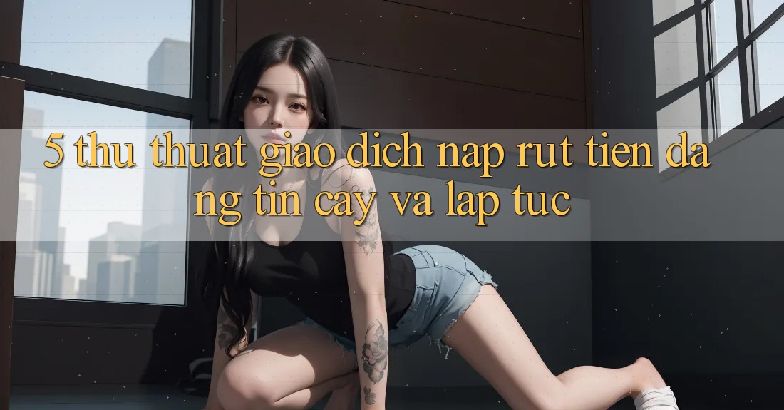 5. Thủ thuật Giao Dịch Nạp - Rút Tiền Đáng tin cậy Và Lập tức