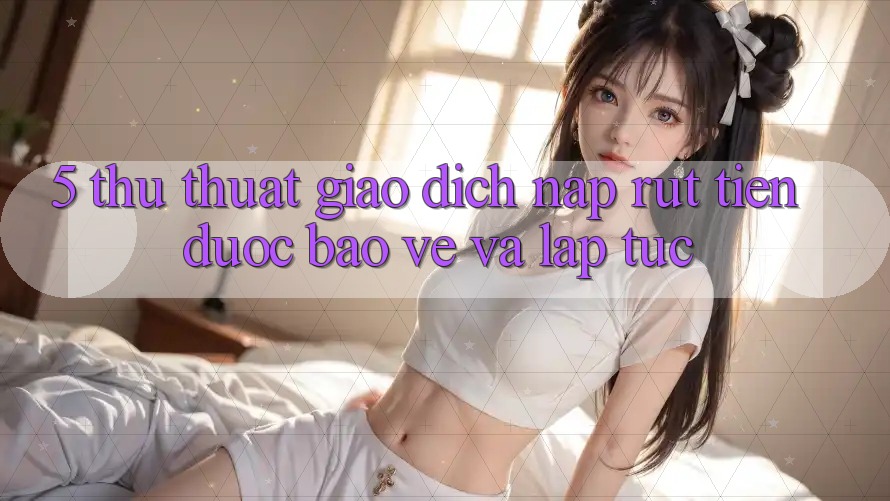 5. Thủ thuật Giao Dịch Nạp - Rút Tiền Được bảo vệ Và Lập tức