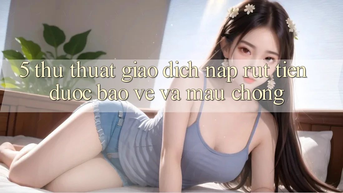 5. Thủ thuật Giao Dịch Nạp - Rút Tiền Được bảo vệ Và Mau Chóng