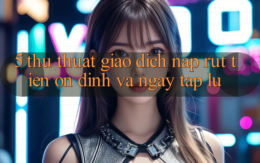 5. Thủ thuật Giao Dịch Nạp - Rút Tiền Ổn định Và Ngay tắp lự