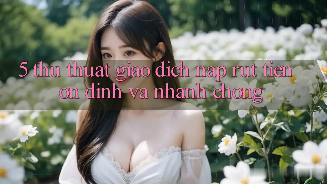 5. Thủ thuật Giao dịch Nạp - Rút Tiền Ổn định Và Nhanh Chóng