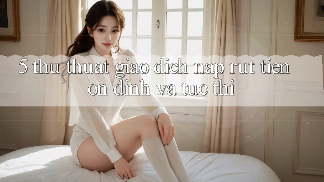 5. Thủ thuật Giao Dịch Nạp - Rút Tiền Ổn định Và Tức thì
