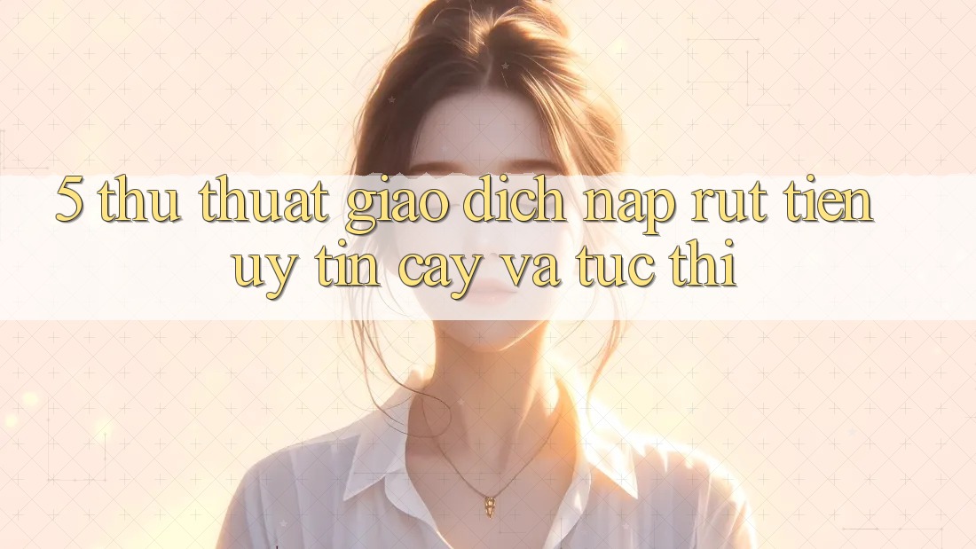 5. Thủ thuật Giao Dịch Nạp - Rút Tiền Uy tín cậy Và Tức thì