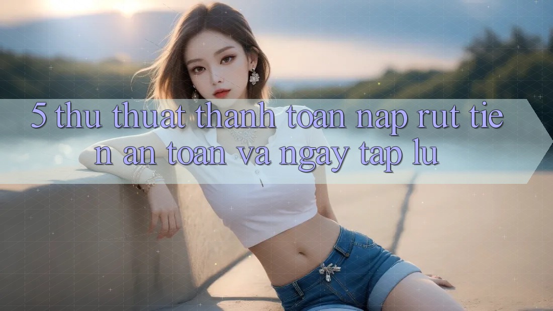 5. Thủ thuật Thanh toán Nạp - Rút Tiền An Toàn Và Ngay tắp lự