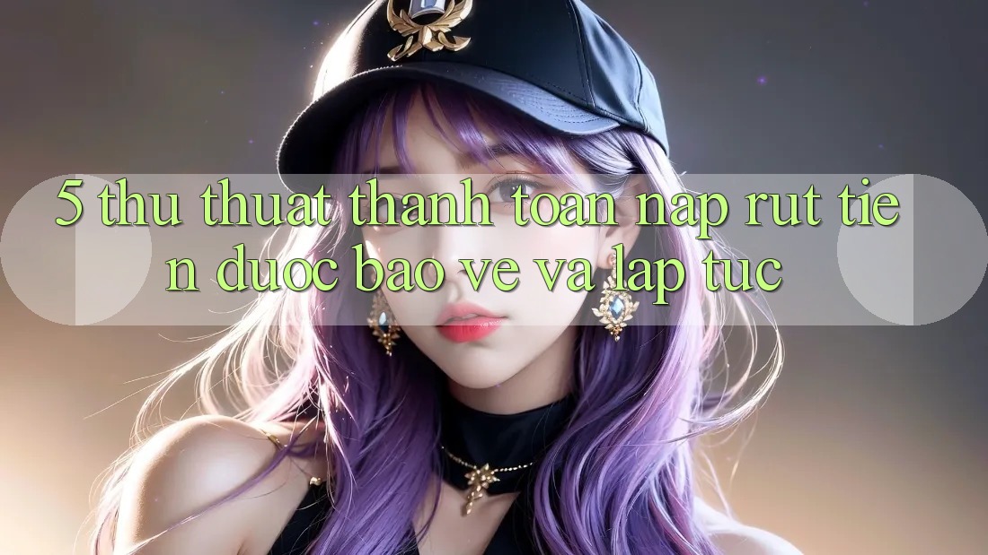 5. Thủ thuật Thanh toán Nạp - Rút Tiền Được bảo vệ Và Lập tức
