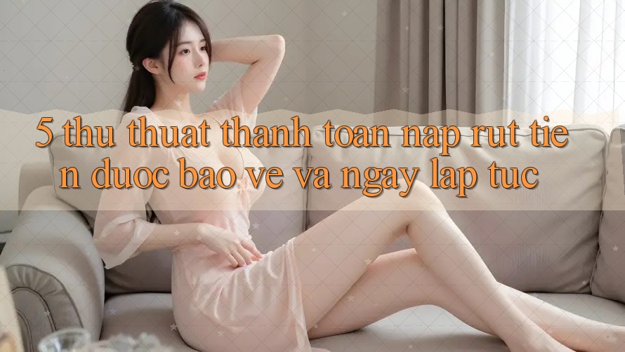 5. Thủ thuật Thanh toán Nạp - Rút Tiền Được bảo vệ Và Ngay lập tức