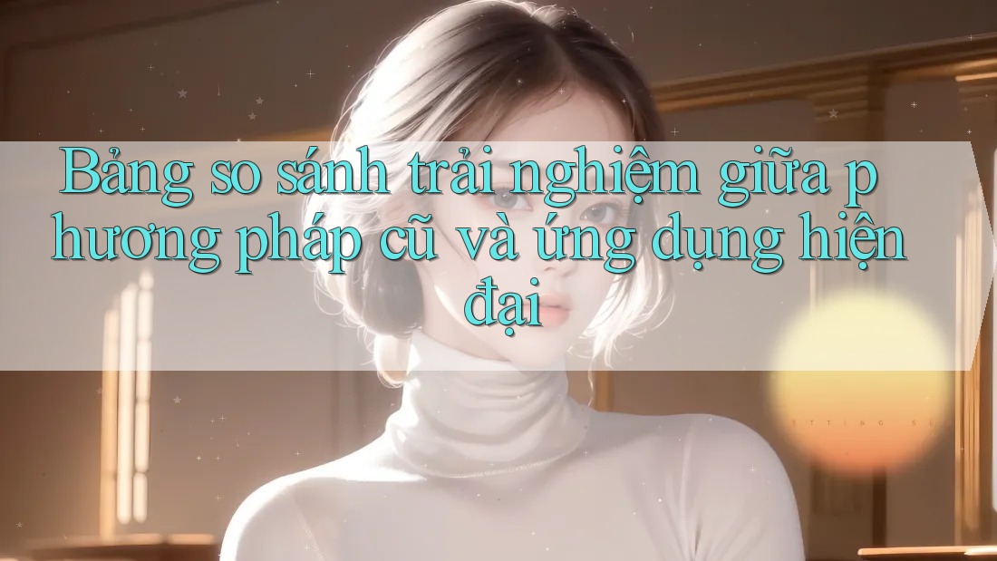 Bảng so sánh trải nghiệm giữa phương pháp cũ và ứng dụng hiện đại