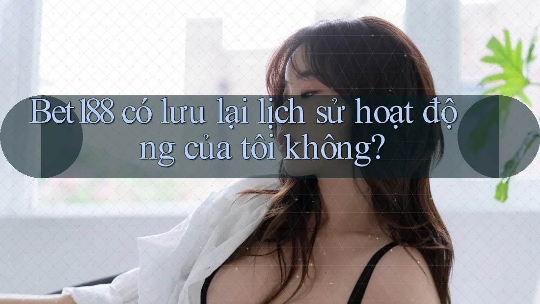Bet188 có lưu lại lịch sử hoạt động của tôi không?
