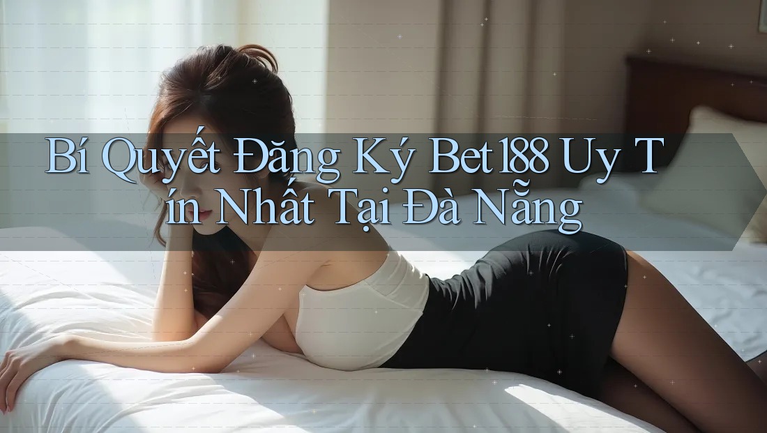 Bí Quyết Đăng Ký Bet188 Uy Tín Nhất Tại Đà Nẵng