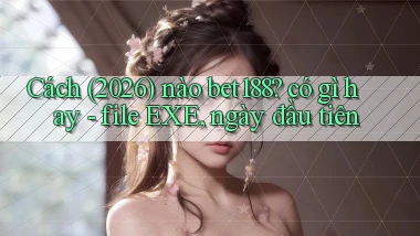 Cách (2026) nào bet188 có gì hay   file EXE, ngày đầu tiên