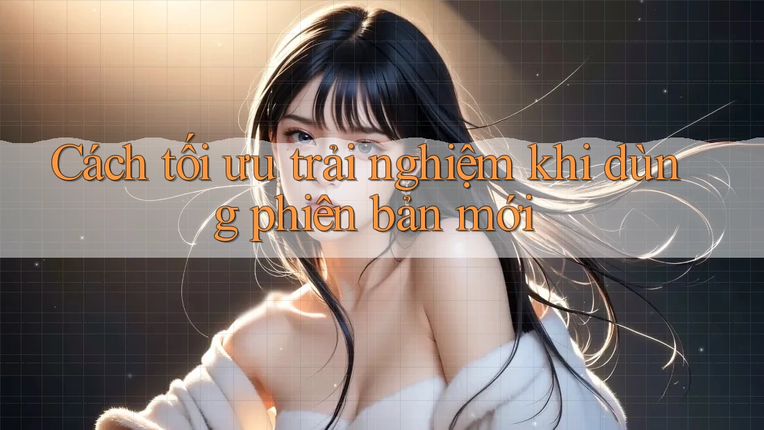 Cách tối ưu trải nghiệm khi dùng phiên bản mới