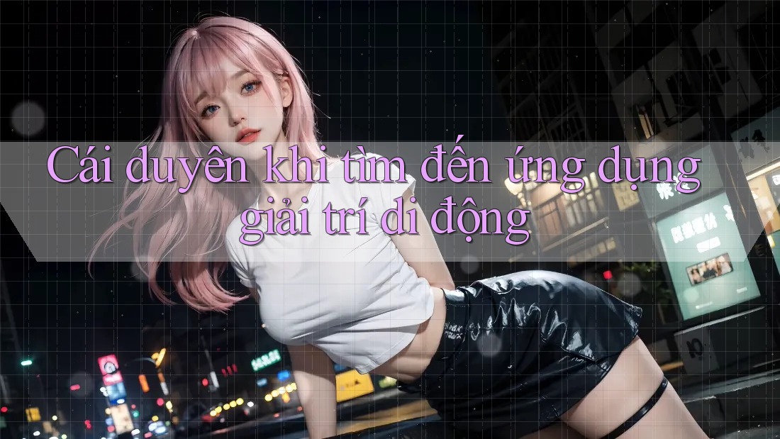 Cái duyên khi tìm đến ứng dụng giải trí di động