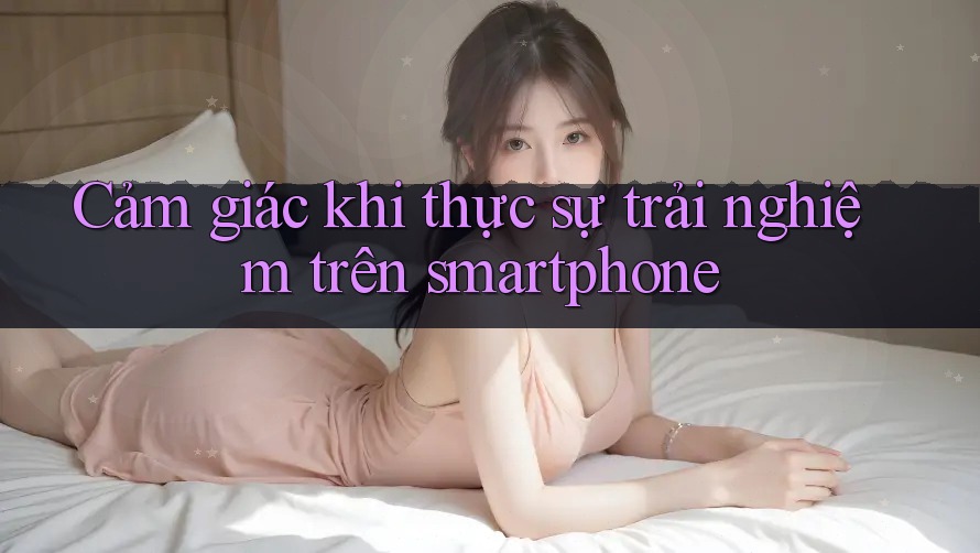 Cảm giác khi thực sự trải nghiệm trên smartphone
