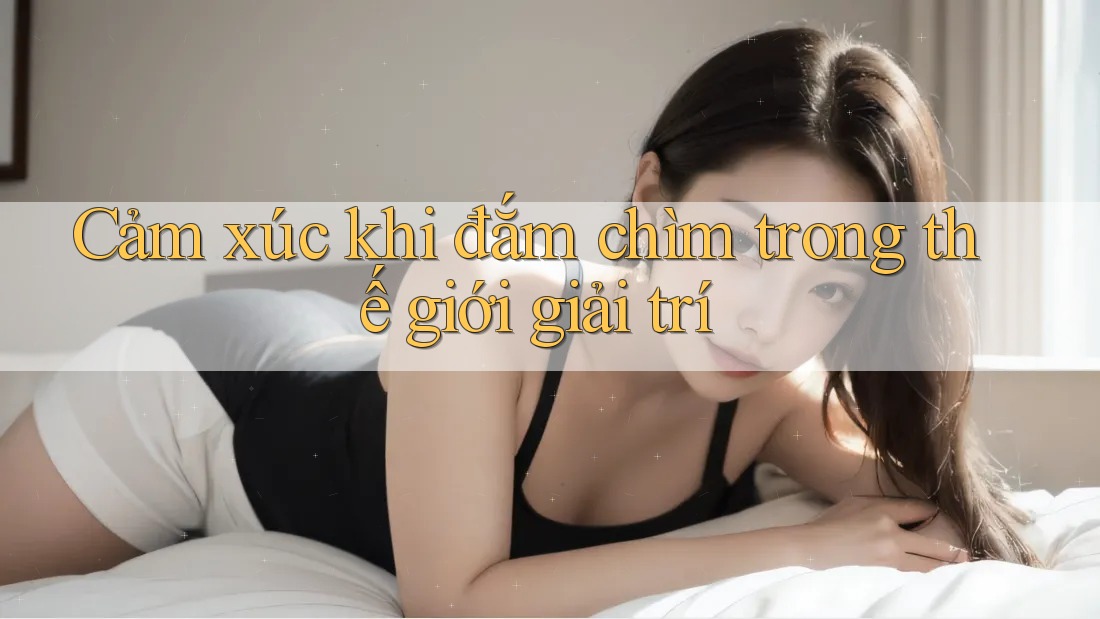 Cảm xúc khi đắm chìm trong thế giới giải trí