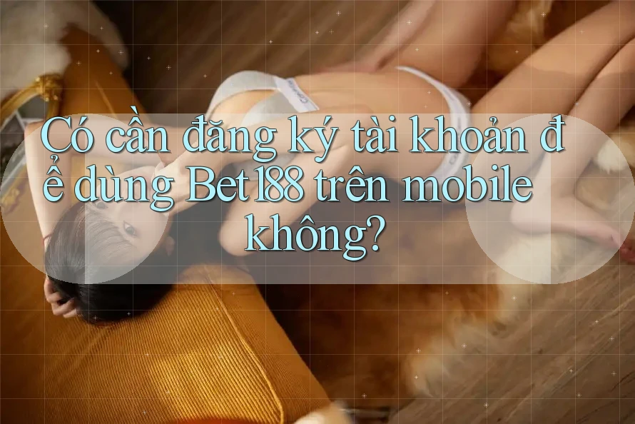 Có cần đăng ký tài khoản để dùng Bet188 trên mobile không?