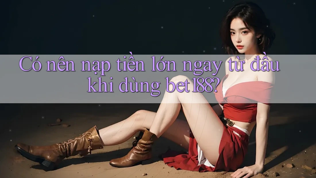 Có nên nạp tiền lớn ngay từ đầu khi dùng bet188?