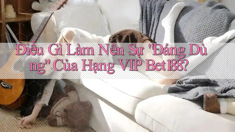 Điều Gì Làm Nên Sự “Đáng Dùng” Của Hạng VIP Bet188?