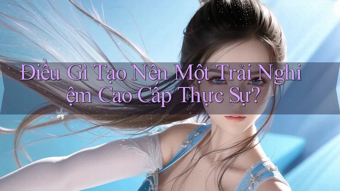 Điều Gì Tạo Nên Một Trải Nghiệm Cao Cấp Thực Sự?
