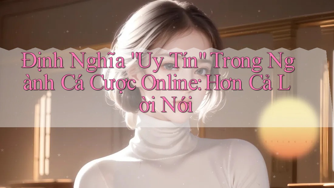Định Nghĩa “Uy Tín” Trong Ngành Cá Cược Online: Hơn Cả Lời Nói