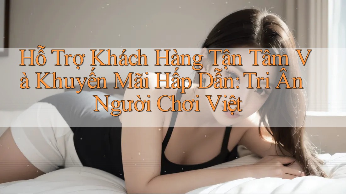 Hỗ Trợ Khách Hàng Tận Tâm Và Khuyến Mãi Hấp Dẫn: Tri Ân Người Chơi Việt
