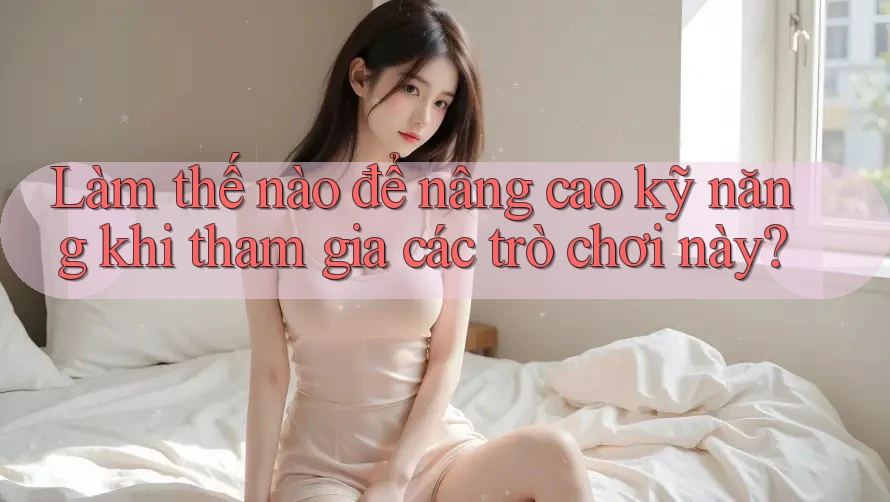 Làm thế nào để nâng cao kỹ năng khi tham gia các trò chơi này?