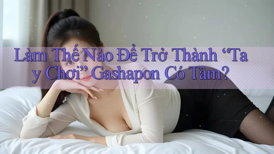 Làm Thế Nào Để Trở Thành “Tay Chơi” Gashapon Có Tâm?
