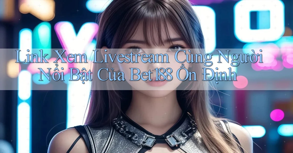 link xem livestream cùng người nổi bật của bet188 ổn định