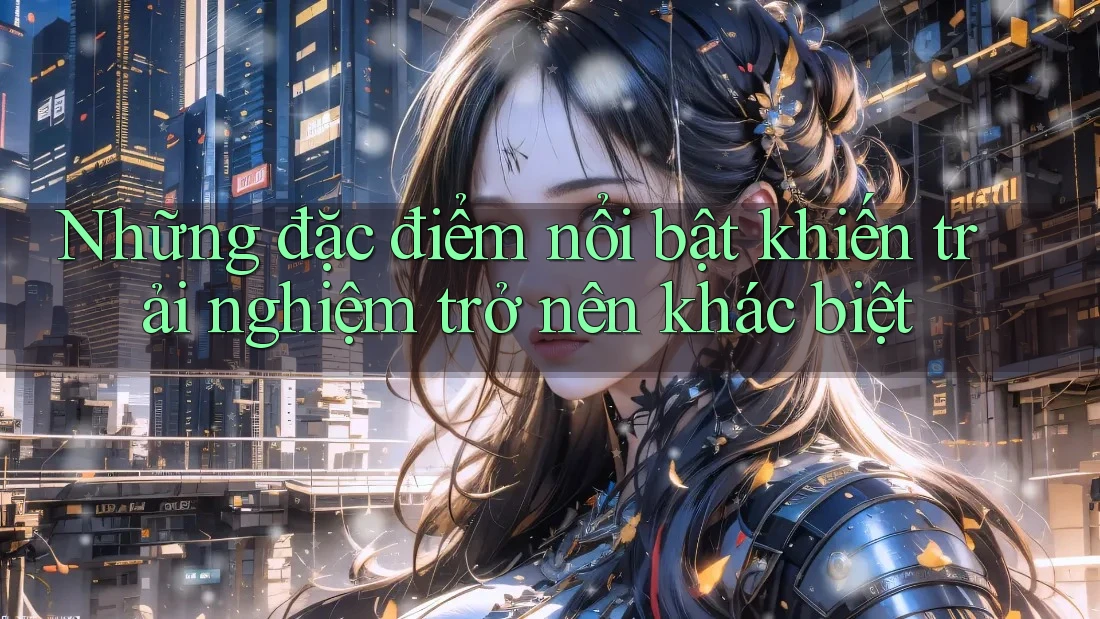 Những đặc điểm nổi bật khiến trải nghiệm trở nên khác biệt