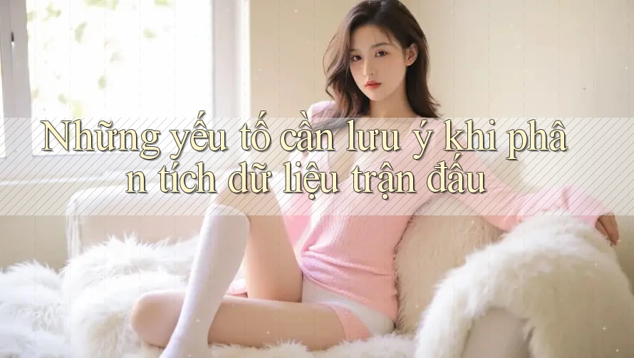 Những yếu tố cần lưu ý khi phân tích dữ liệu trận đấu