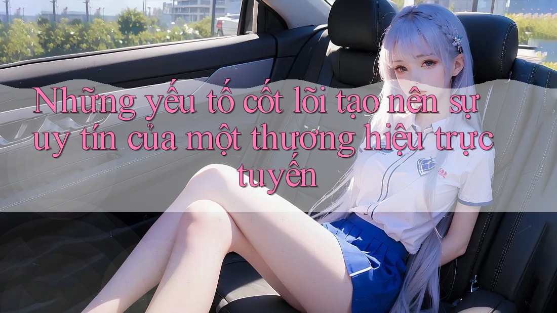 Những yếu tố cốt lõi tạo nên sự uy tín của một thương hiệu trực tuyến