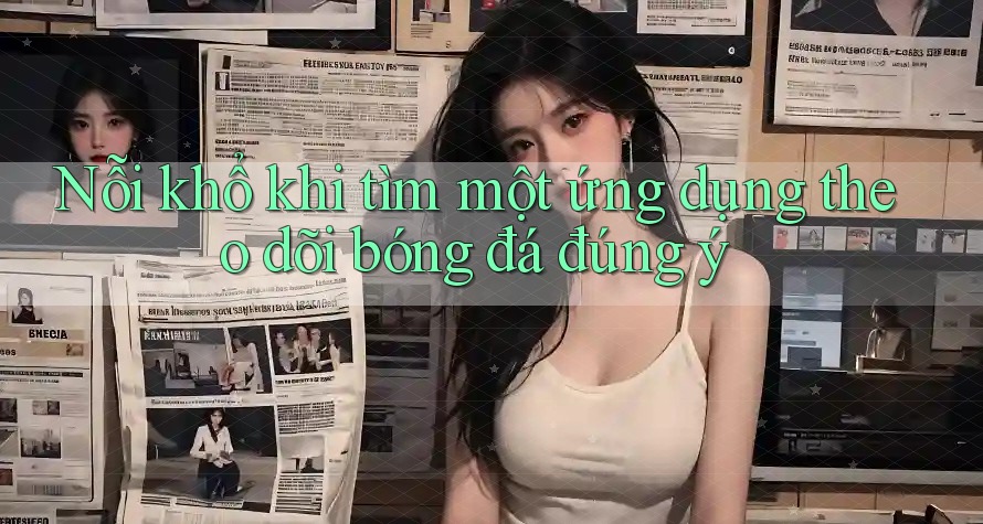 Nỗi khổ khi tìm một ứng dụng theo dõi bóng đá đúng ý