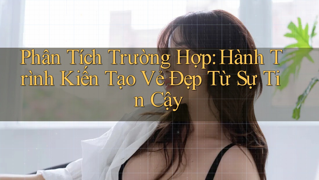 Phân Tích Trường Hợp: Hành Trình Kiến Tạo Vẻ Đẹp Từ Sự Tin Cậy