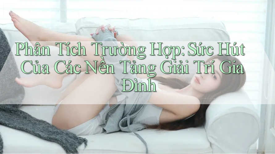 Phân Tích Trường Hợp: Sức Hút Của Các Nền Tảng Giải Trí Gia Đình Phân Tích Trường Hợp: Sức Hút Của Các Nền Tảng Giải Trí Gia Đình