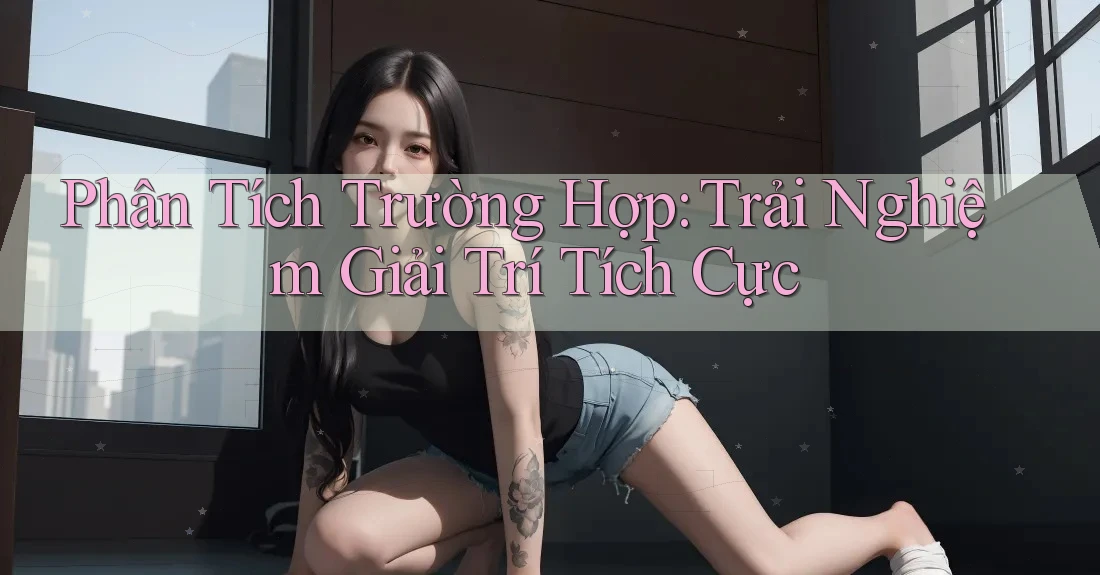 Phân Tích Trường Hợp: Trải Nghiệm Giải Trí Tích Cực