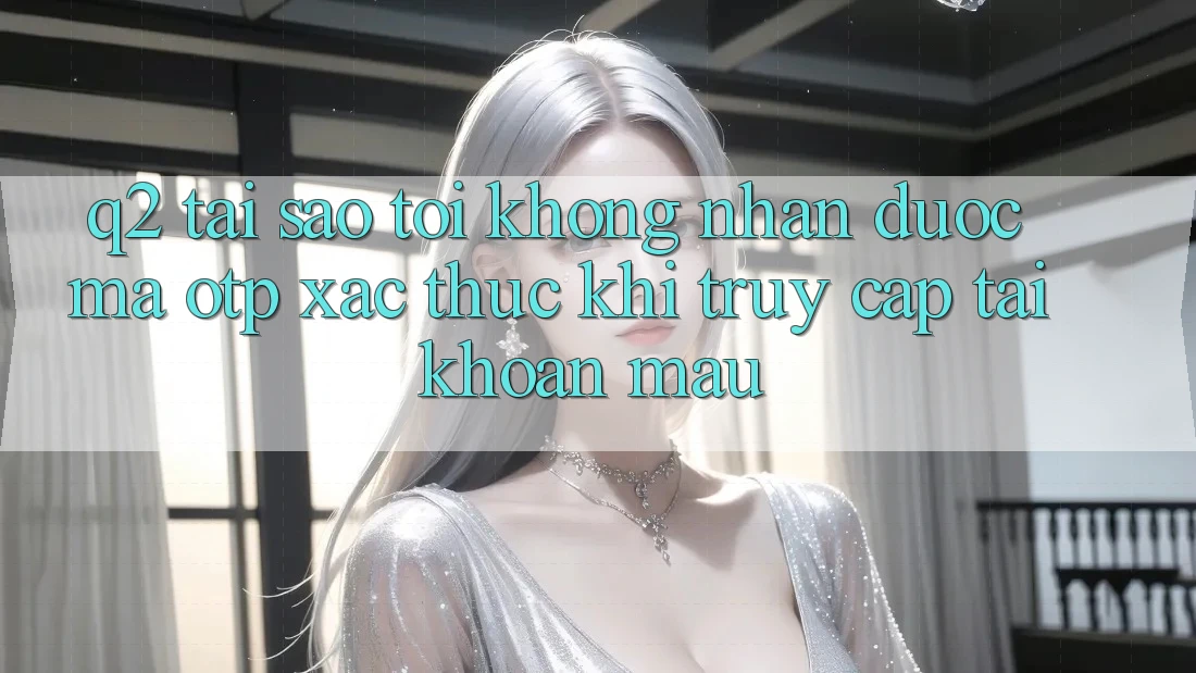 Q2: Tại sao tôi không nhận được mã OTP xác thực khi truy cập tài khoản mau?