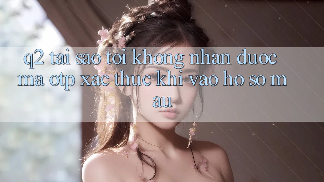 Q2: Tại sao tôi không nhận được mã OTP xác thực khi vào hồ sơ mau?