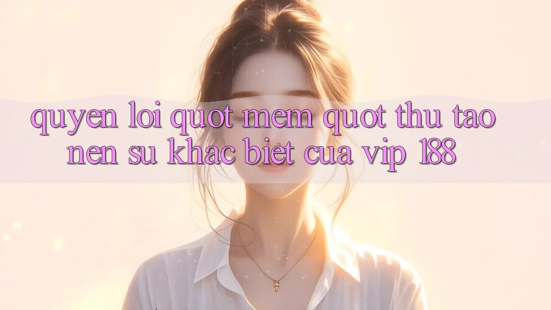 Quyền lợi " mềm" – Thứ tạo nên sự khác biệt của VIP 188