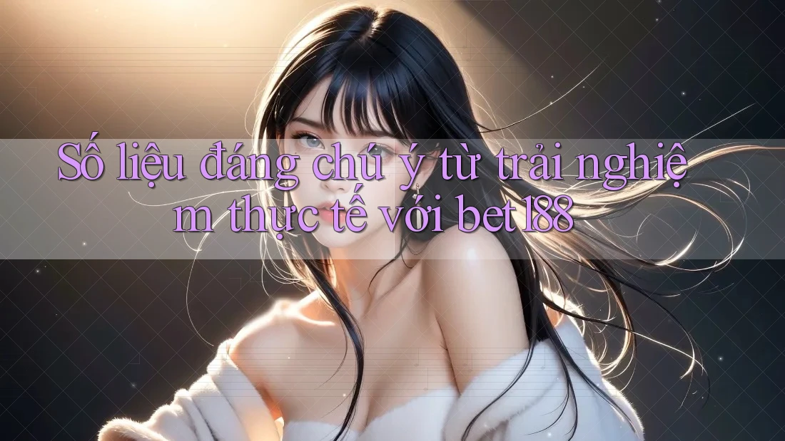 Số liệu đáng chú ý từ trải nghiệm thực tế với bet188
